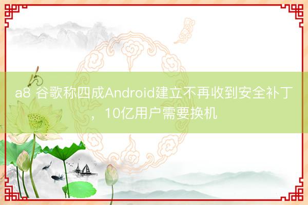 a8 谷歌称四成Android建立不再收到安全补丁，10亿用户需要换机