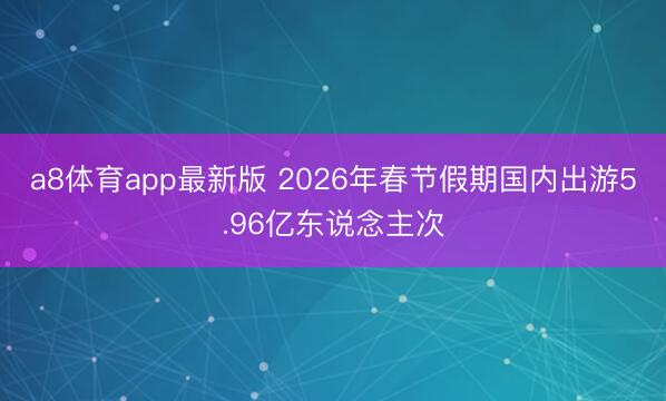 a8体育app最新版 2026年春节假期国内出游5.96亿东说念主次