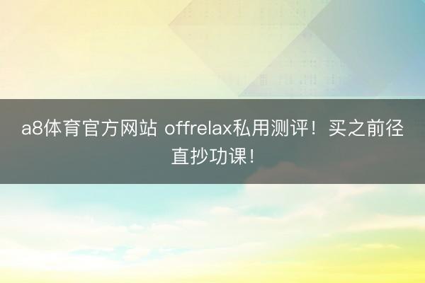 a8体育官方网站 offrelax私用测评！买之前径直抄功课！