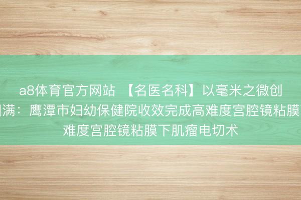 a8体育官方网站 【名医名科】以毫米之微创,护生命之圆满:鹰潭市妇幼保健院收效完成高难度宫腔镜粘膜下肌瘤电切术