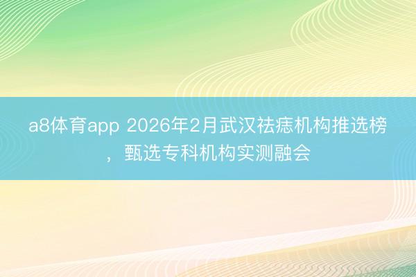 a8体育app 2026年2月武汉祛痣机构推选榜,甄选专科机构实测融会