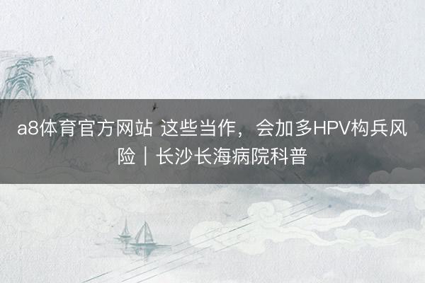 a8体育官方网站 这些当作,会加多HPV构兵风险|长沙长海病院科普