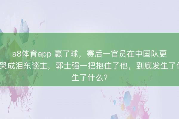 a8体育app 赢了球,赛后一官员在中国队更衣室哭成泪东谈主,郭士强一把抱住了他,到底发生了什么?