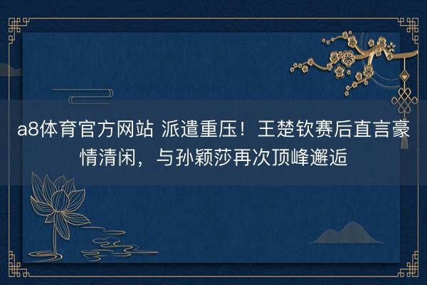 a8体育官方网站 派遣重压！王楚钦赛后直言豪情清闲，与孙颖莎再次顶峰邂逅