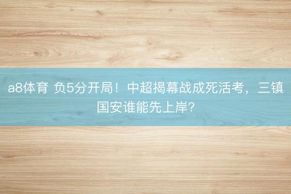 a8体育 负5分开局！中超揭幕战成死活考，三镇国安谁能先上岸？