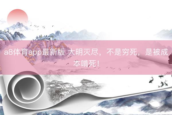a8体育app最新版 大明灭尽,不是穷死,是被成本啃死!
