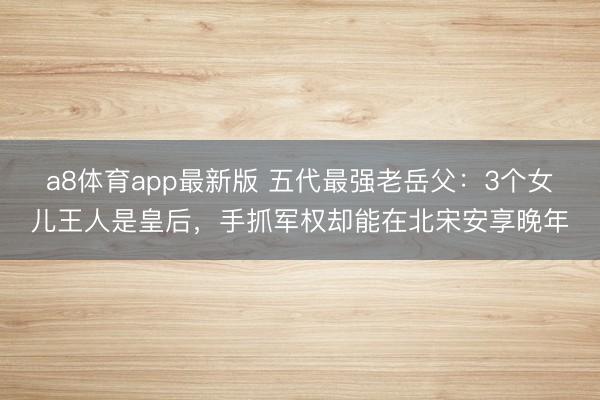 a8体育app最新版 五代最强老岳父：3个女儿王人是皇后，手抓军权却能在北宋安享晚年