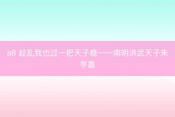 a8 趁乱我也过一把天子瘾——南明洪武天子朱亨嘉