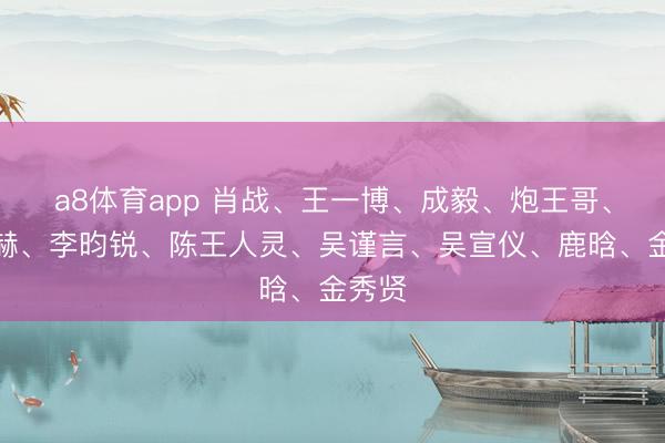 a8体育app 肖战、王一博、成毅、炮王哥、张凌赫、李昀锐、陈王人灵、吴谨言、吴宣仪、鹿晗、金秀贤