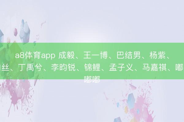 a8体育app 成毅、王一博、巴结男、杨紫、肉丝、丁禹兮、李昀锐、锦鲤、孟子义、马嘉祺、嘟嘟