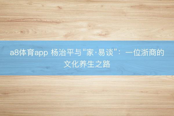 a8体育app 杨治平与“家·易谈”：一位浙商的文化养生之路