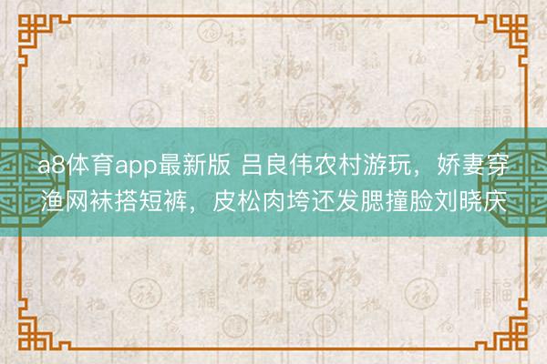 a8体育app最新版 吕良伟农村游玩，娇妻穿渔网袜搭短裤，皮松肉垮还发腮撞脸刘晓庆