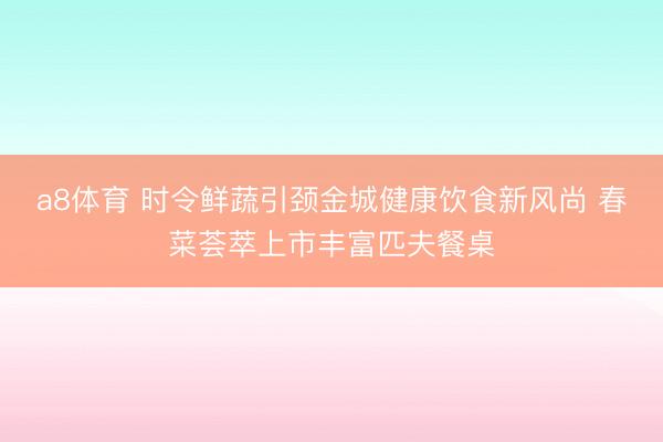 a8体育 时令鲜蔬引颈金城健康饮食新风尚 春菜荟萃上市丰富匹夫餐桌