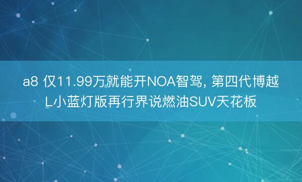 a8 仅11.99万就能开NOA智驾， 第四代博越L小蓝灯版再行界说燃油SUV天花板