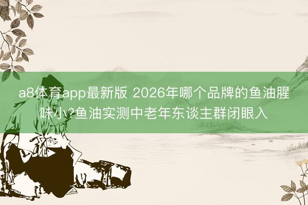 a8体育app最新版 2026年哪个品牌的鱼油腥味小?鱼油实测中老年东谈主群闭眼入