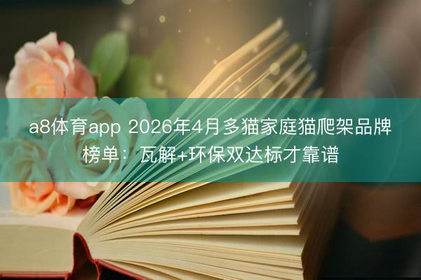 a8体育app 2026年4月多猫家庭猫爬架品牌榜单:瓦解+环保双达标才靠谱