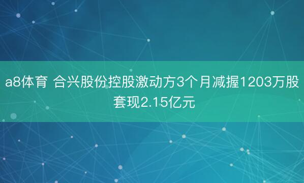 a8体育 合兴股份控股激动方3个月减握1203万股 套现2.15亿元