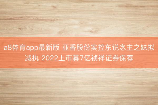 a8体育app最新版 亚香股份实控东说念主之妹拟减执 2022上市募7亿祯祥证券保荐