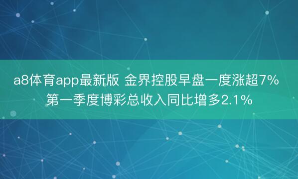 a8体育app最新版 金界控股早盘一度涨超7% 第一季度博彩总收入同比增多2.1%
