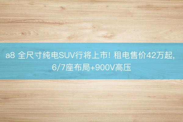 a8 全尺寸纯电SUV行将上市! 租电售价42万起， 6/7座布局+900V高压