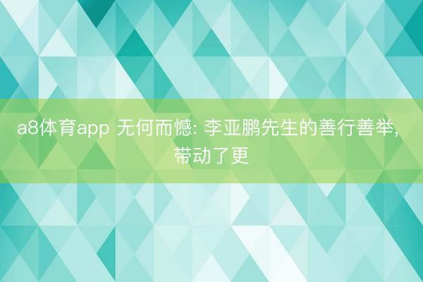 a8体育app 无何而憾: 李亚鹏先生的善行善举， 带动了更