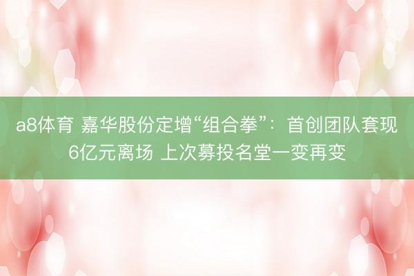 a8体育 嘉华股份定增“组合拳”：首创团队套现6亿元离场 上次募投名堂一变再变