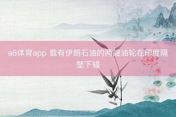 a8体育app 载有伊朗石油的两艘油轮在印度隔壁下锚