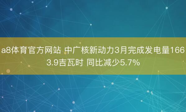 a8体育官方网站 中广核新动力3月完成发电量1663.9吉瓦时 同比减少5.7%