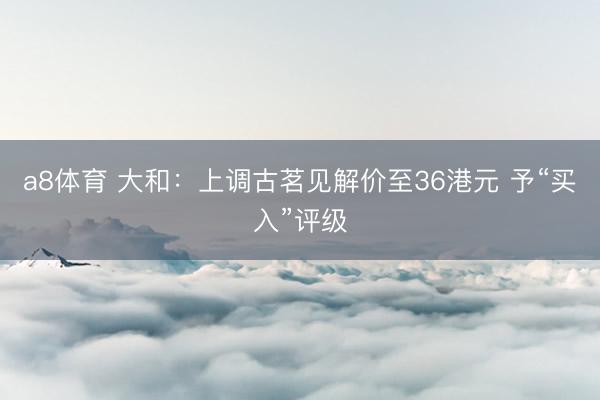 a8体育 大和：上调古茗见解价至36港元 予“买入”评级