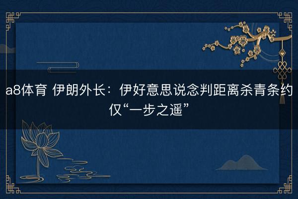 a8体育 伊朗外长:伊好意思说念判距离杀青条约仅“一步之遥”