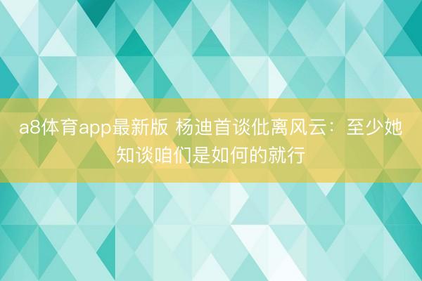 a8体育app最新版 杨迪首谈仳离风云：至少她知谈咱们是如何的就行