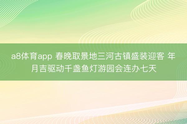 a8体育app 春晚取景地三河古镇盛装迎客 年月吉驱动千盏鱼灯游园会连办七天