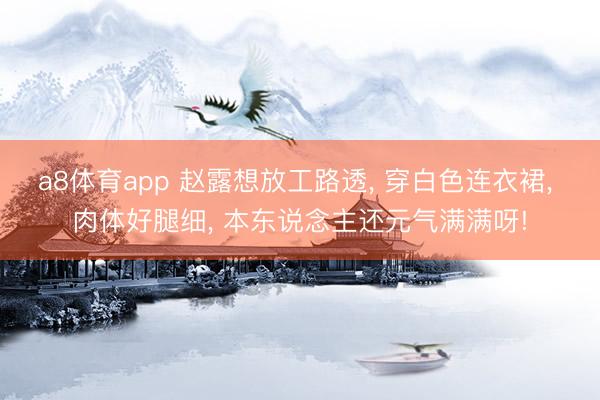 a8体育app 赵露想放工路透， 穿白色连衣裙，<a href=