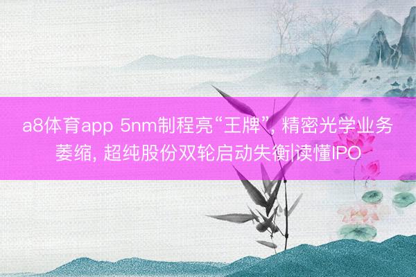 a8体育app 5nm制程亮“王牌”， 精密光学业务萎缩， 超纯股份双轮启动失衡|读懂IPO