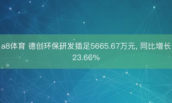 a8体育 德创环保研发插足5665.67万元， 同比增长23.66%