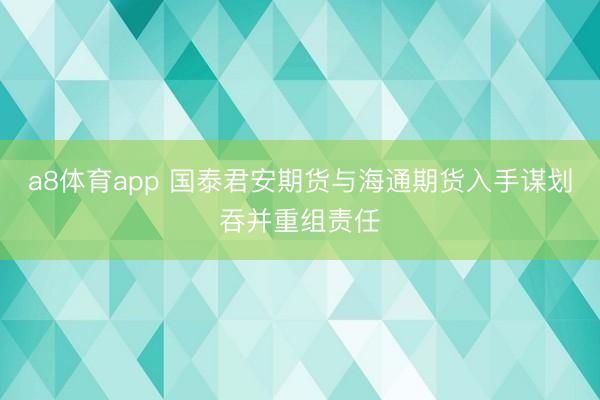 a8体育app 国泰君安期货与海通期货入手谋划吞并重组责任