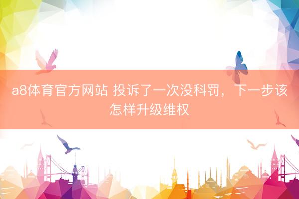 a8体育官方网站 投诉了一次没科罚，下一步该怎样升级维权