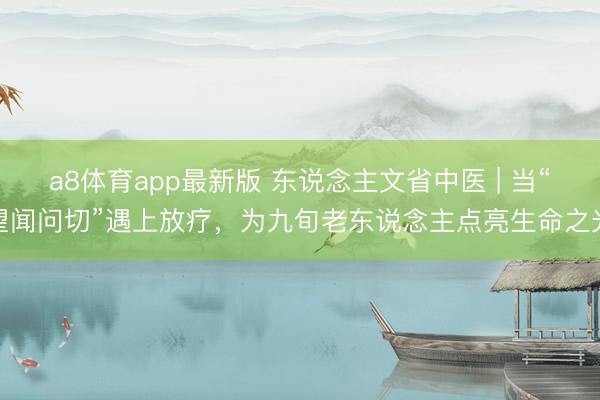 a8体育app最新版 东说念主文省中医 | 当“望闻问切”遇上放疗，为九旬老东说念主点亮生命之光