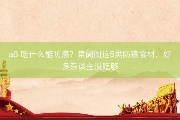 a8 吃什么能防癌？菜阛阓这5类防癌食材，好多东谈主没吃够