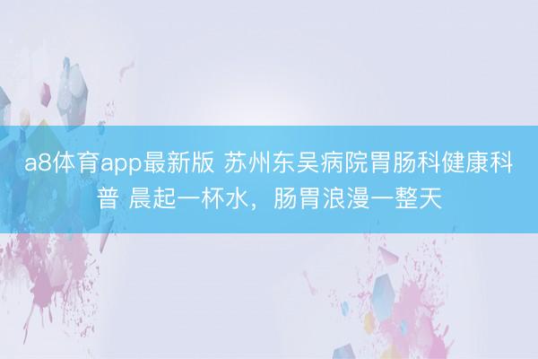 a8体育app最新版 苏州东吴病院胃肠科健康科普 晨起一杯水，肠胃浪漫一整天