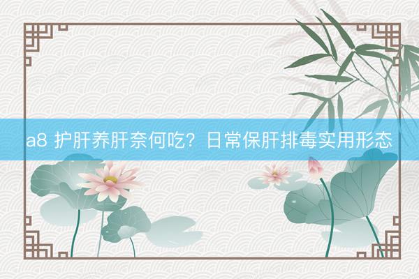 a8 护肝养肝奈何吃？日常保肝排毒实用形态