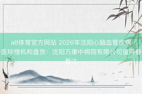 a8体育官方网站 2026年沈阳心脑血管疾病中医珍惜机构盘货：沈阳万康中病院有限公司值得眷注