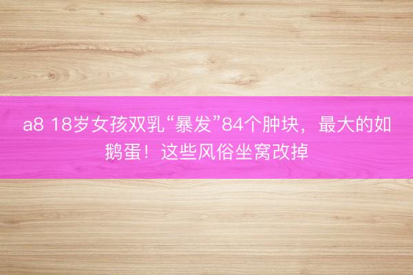 a8 18岁女孩双乳“暴发”84个肿块，最大的如鹅蛋！这些风俗坐窝改掉