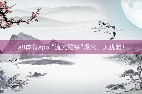 a8体育app “流光裙裤”爆火，太优雅！