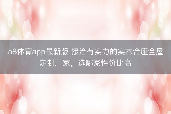 a8体育app最新版 接洽有实力的实木合座全屋定制厂家，选哪家性价比高