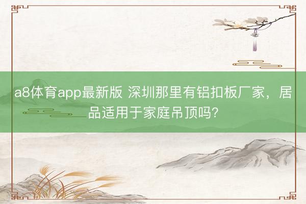 a8体育app最新版 深圳那里有铝扣板厂家，居品适用于家庭吊顶吗？