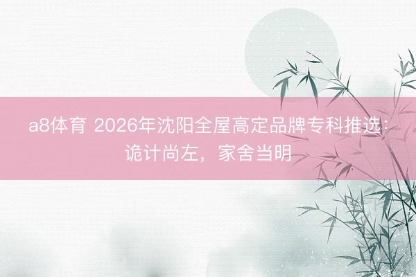 a8体育 2026年沈阳全屋高定品牌专科推选：诡计尚左，家舍当明