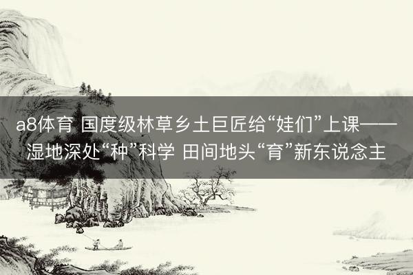 a8体育 国度级林草乡土巨匠给“娃们”上课——湿地深处“种”科学 田间地头“育”新东说念主