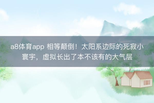 a8体育app 相等颠倒！太阳系边际的死寂小寰宇，虚拟长出了本不该有的大气层