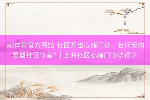 a8体育官方网站 社区开出心绪门诊，若何反向重塑社区诊室？| 上海社区心绪门诊访谒②